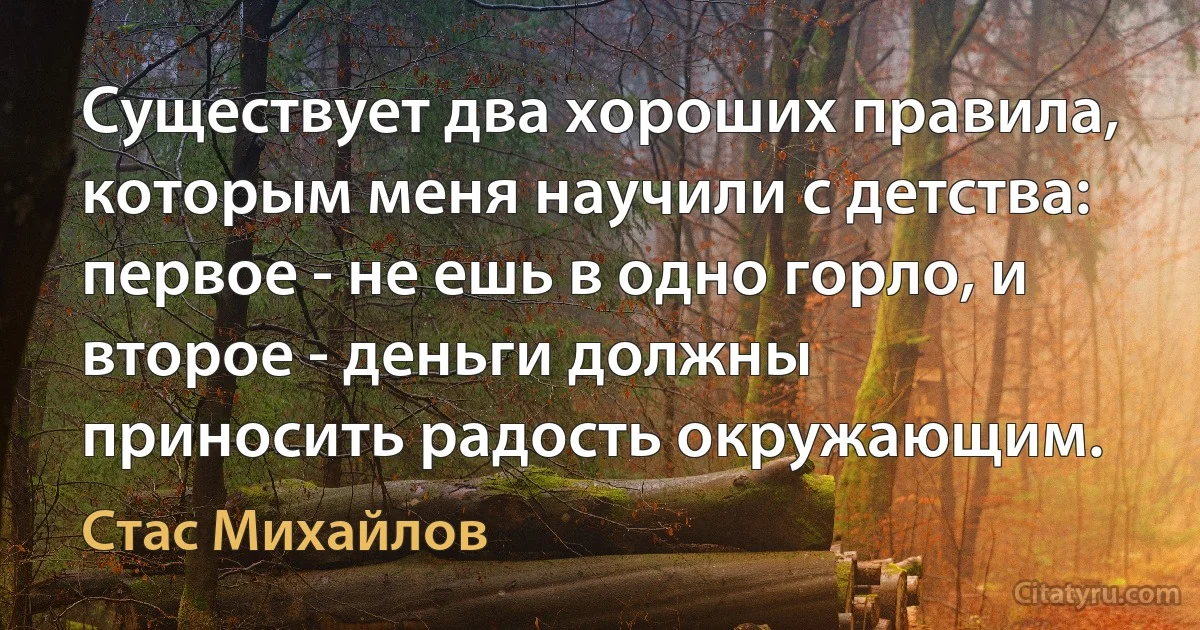 Существует два хороших правила, которым меня научили с детства: первое - не ешь в одно горло, и второе - деньги должны приносить радость окружающим. (Стас Михайлов)