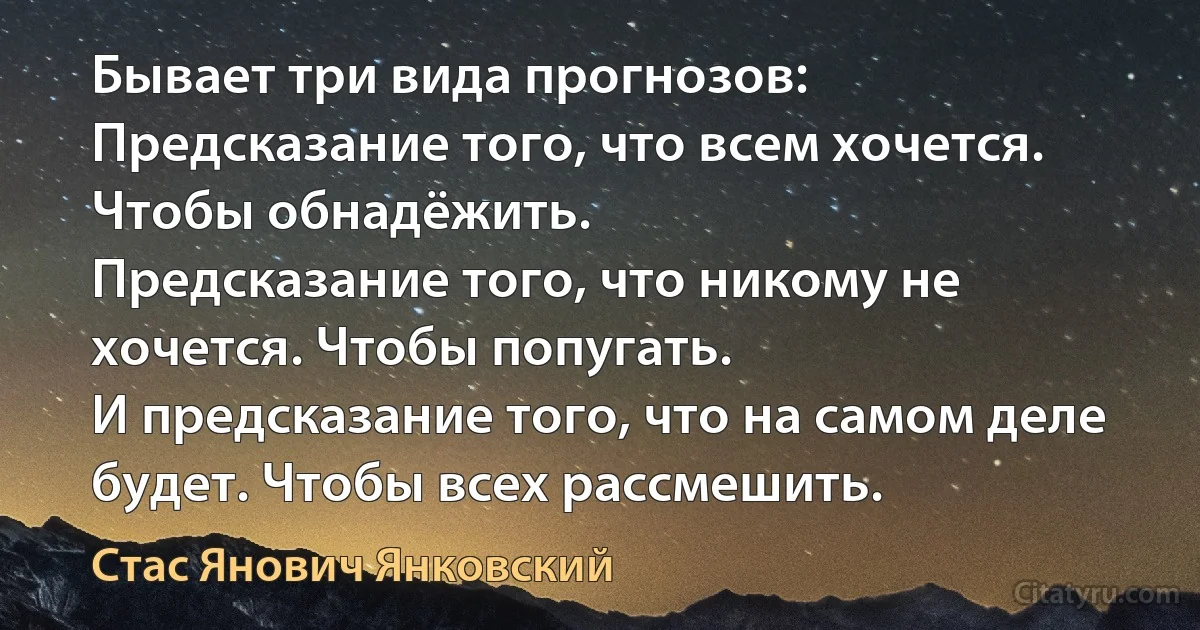 Бывает три вида прогнозов:
Предсказание того, что всем хочется. Чтобы обнадёжить.
Предсказание того, что никому не хочется. Чтобы попугать.
И предсказание того, что на самом деле будет. Чтобы всех рассмешить. (Стас Янович Янковский)