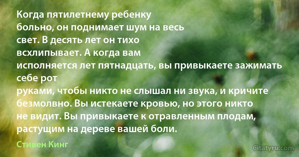 Когда пятилетнему ребенку
больно, он поднимает шум на весь
свет. В десять лет он тихо
всхлипывает. А когда вам
исполняется лет пятнадцать, вы привыкаете зажимать себе рот
руками, чтобы никто не слышал ни звука, и кричите безмолвно. Вы истекаете кровью, но этого никто
не видит. Вы привыкаете к отравленным плодам, растущим на дереве вашей боли. (Стивен Кинг)