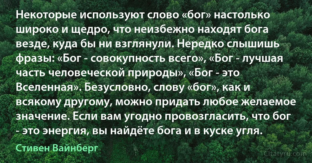 Некоторые используют слово «бог» настолько широко и щедро, что неизбежно находят бога везде, куда бы ни взглянули. Нередко слышишь фразы: «Бог - совокупность всего», «Бог - лучшая часть человеческой природы», «Бог - это Вселенная». Безусловно, слову «бог», как и всякому другому, можно придать любое желаемое значение. Если вам угодно провозгласить, что бог - это энергия, вы найдёте бога и в куске угля. (Стивен Вайнберг)