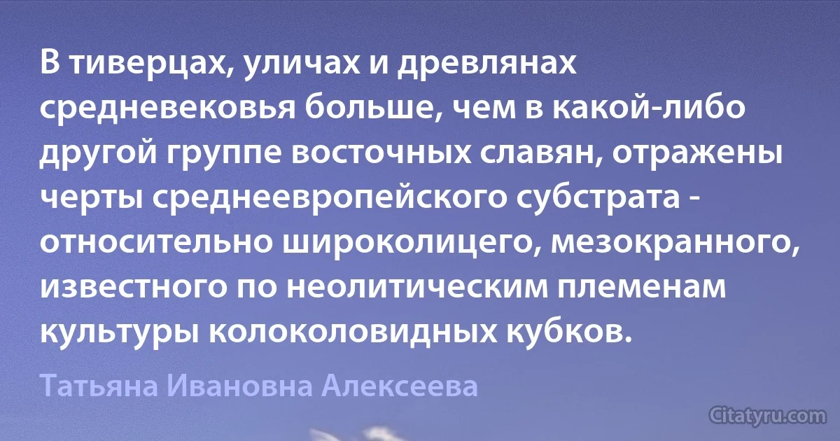 В тиверцах, уличах и древлянах средневековья больше, чем в какой-либо другой группе восточных славян, отражены черты среднеевропейского субстрата - относительно широколицего, мезокранного, известного по неолитическим племенам культуры колоколовидных кубков. (Татьяна Ивановна Алексеева)