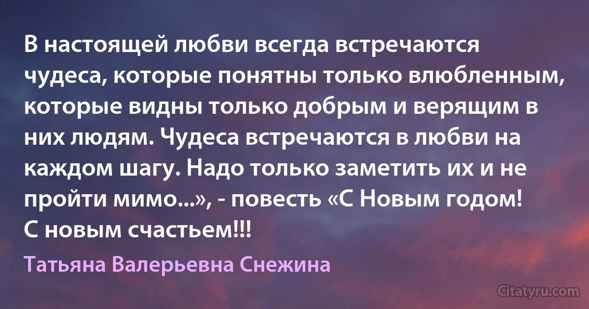 В настоящей любви всегда встречаются чудеса, которые понятны только влюбленным, которые видны только добрым и верящим в них людям. Чудеса встречаются в любви на каждом шагу. Надо только заметить их и не пройти мимо...», - повесть «С Новым годом! С новым счастьем!!! (Татьяна Валерьевна Снежина)