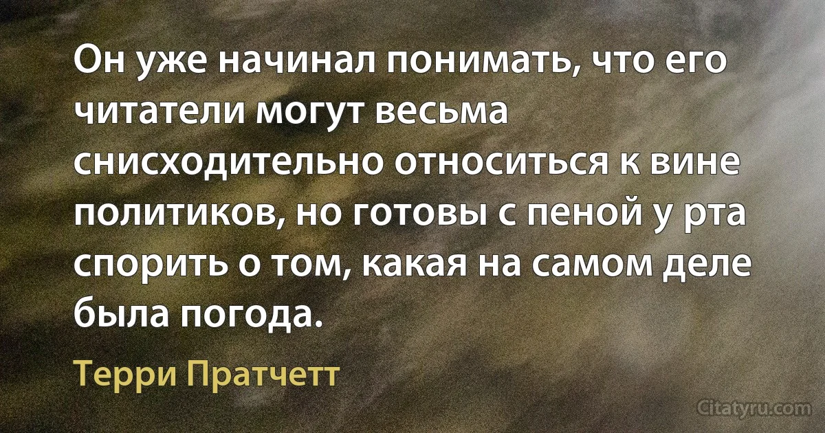 Он уже начинал понимать, что его читатели могут весьма снисходительно относиться к вине политиков, но готовы с пеной у рта спорить о том, какая на самом деле была погода. (Терри Пратчетт)