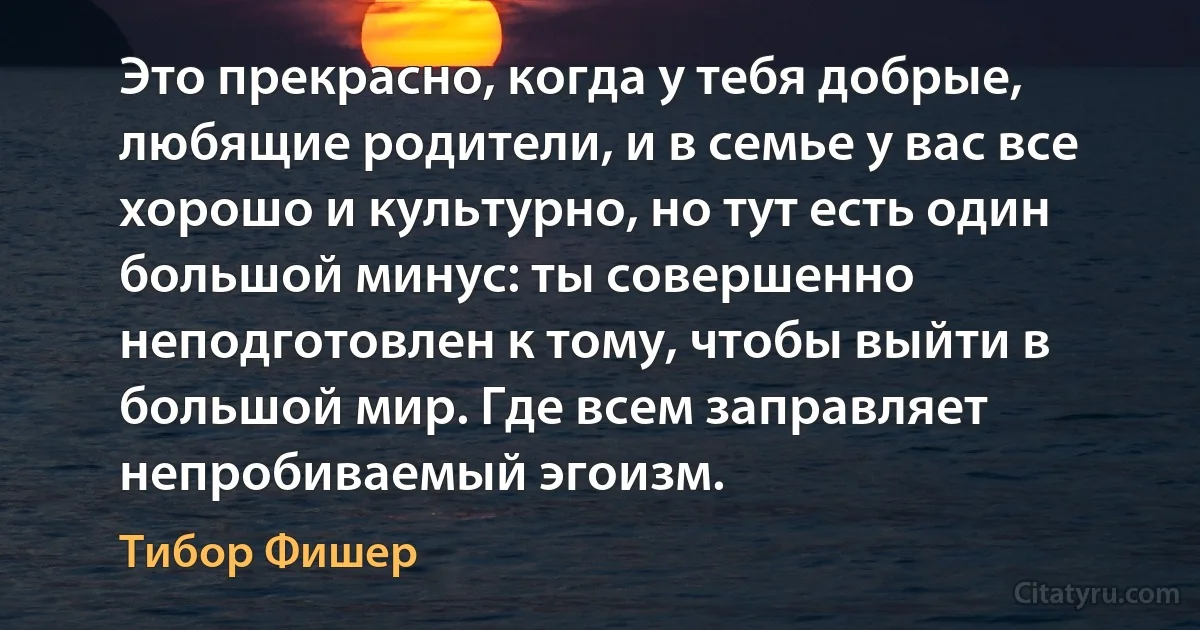 Это прекрасно, когда у тебя добрые, любящие родители, и в семье у вас все хорошо и культурно, но тут есть один большой минус: ты совершенно неподготовлен к тому, чтобы выйти в большой мир. Где всем заправляет непробиваемый эгоизм. (Тибор Фишер)