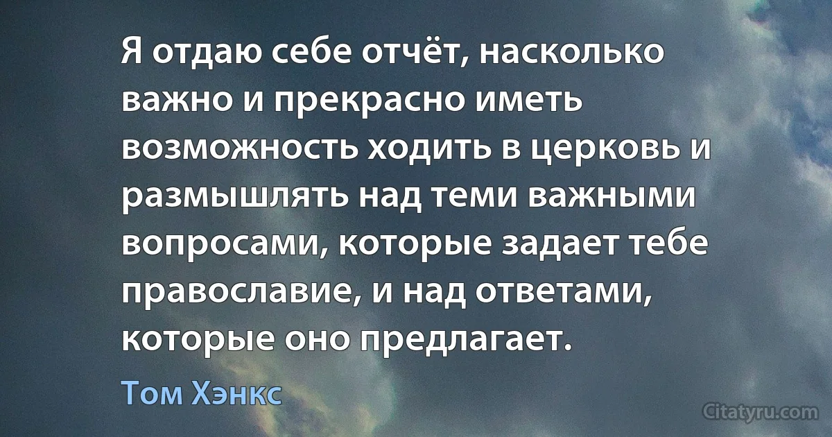 Я отдаю себе отчёт, насколько важно и прекрасно иметь возможность ходить в церковь и размышлять над теми важными вопросами, которые задает тебе православие, и над ответами, которые оно предлагает. (Том Хэнкс)