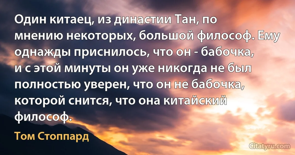 Один китаец, из династии Тан, по мнению некоторых, большой философ. Ему однажды приснилось, что он - бабочка, и с этой минуты он уже никогда не был полностью уверен, что он не бабочка, которой снится, что она китайский философ. (Том Стоппард)