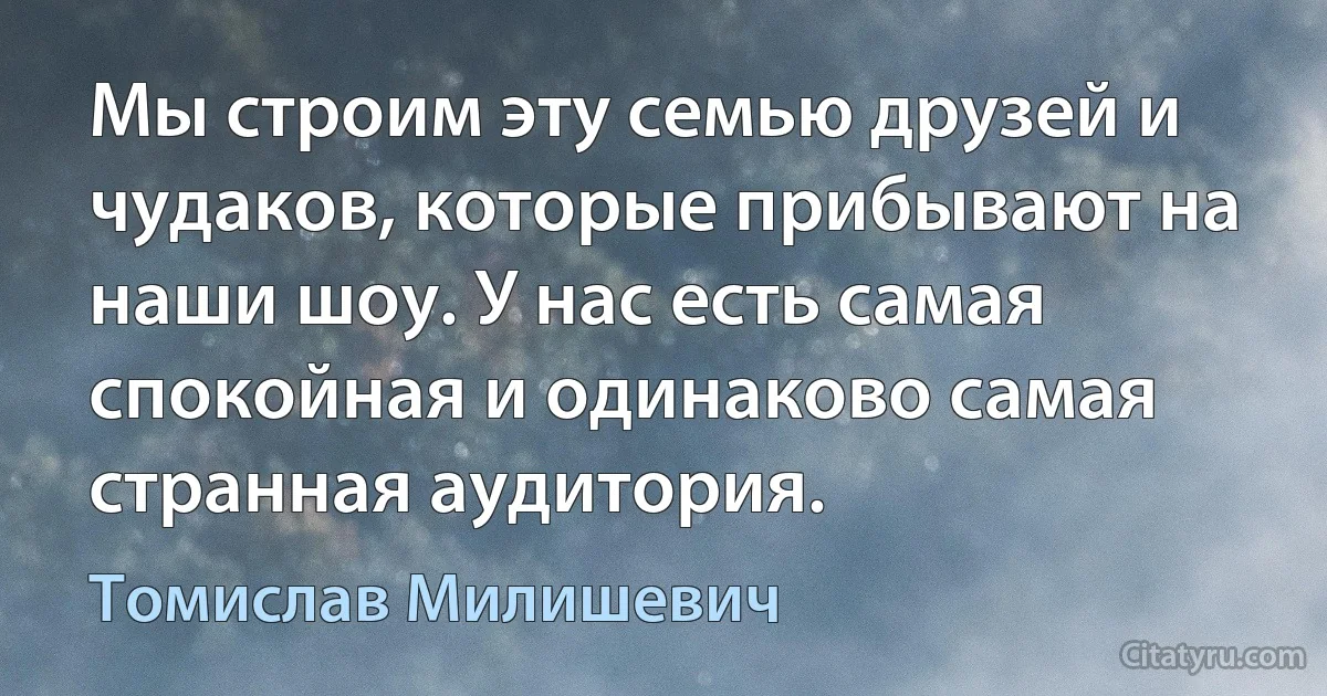 Мы строим эту семью друзей и чудаков, которые прибывают на наши шоу. У нас есть самая спокойная и одинаково самая странная аудитория. (Томислав Милишевич)