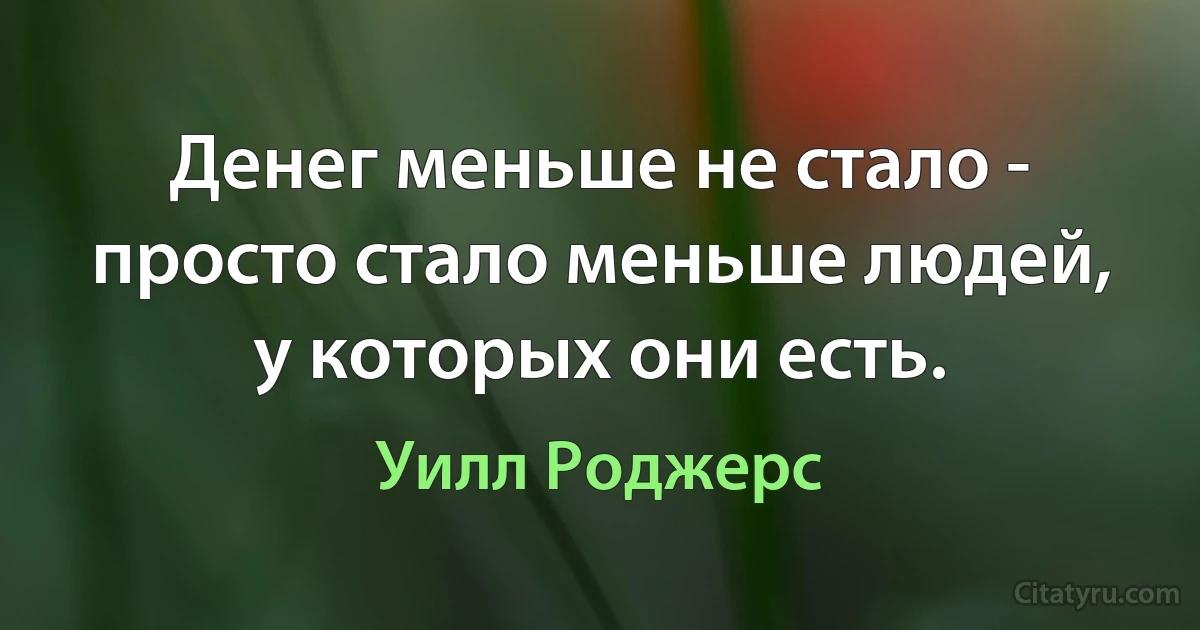 Денег меньше не стало - просто стало меньше людей, у которых они есть. (Уилл Роджерс)