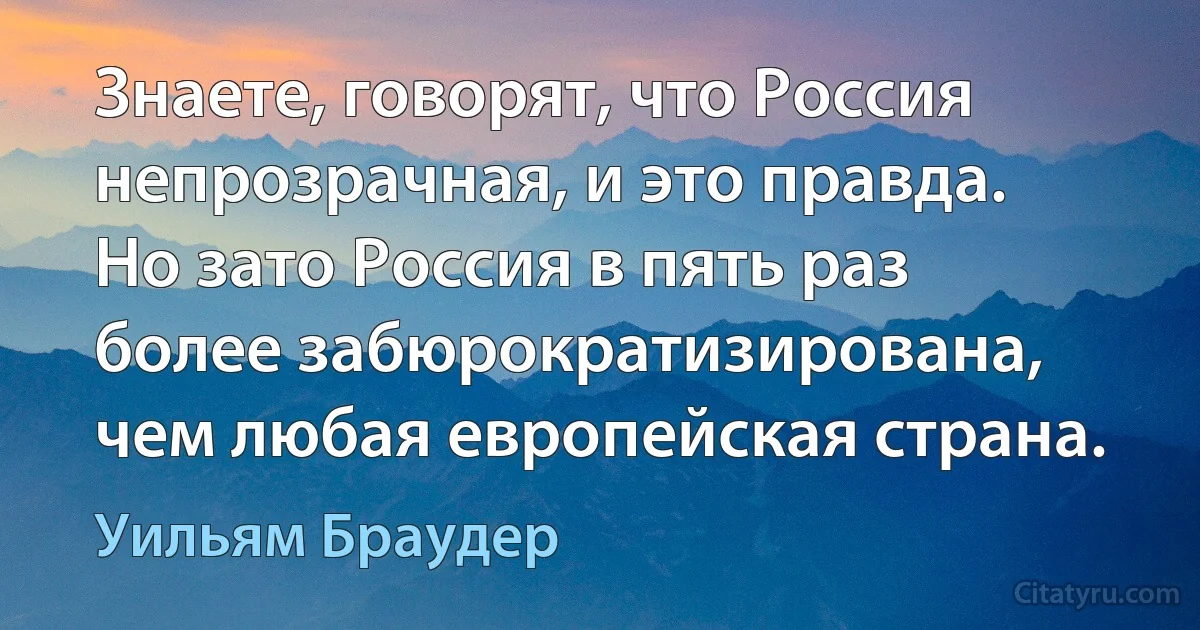 Знаете, говорят, что Россия непрозрачная, и это правда. Но зато Россия в пять раз более забюрократизирована, чем любая европейская страна. (Уильям Браудер)