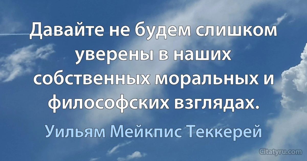 Давайте не будем слишком уверены в наших собственных моральных и философских взглядах. (Уильям Мейкпис Теккерей)