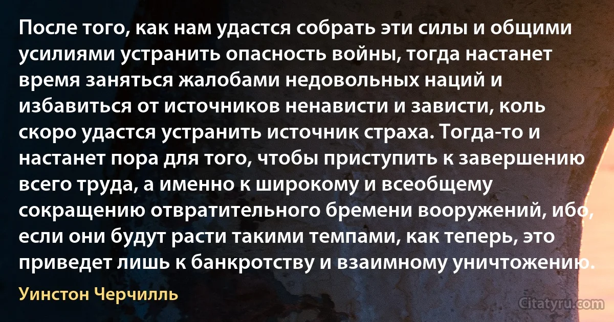 После того, как нам удастся собрать эти силы и общими усилиями устранить опасность войны, тогда настанет время заняться жалобами недовольных наций и избавиться от источников ненависти и зависти, коль скоро удастся устранить источник страха. Тогда-то и настанет пора для того, чтобы приступить к завершению всего труда, а именно к широкому и всеобщему сокращению отвратительного бремени вооружений, ибо, если они будут расти такими темпами, как теперь, это приведет лишь к банкротству и взаимному уничтожению. (Уинстон Черчилль)