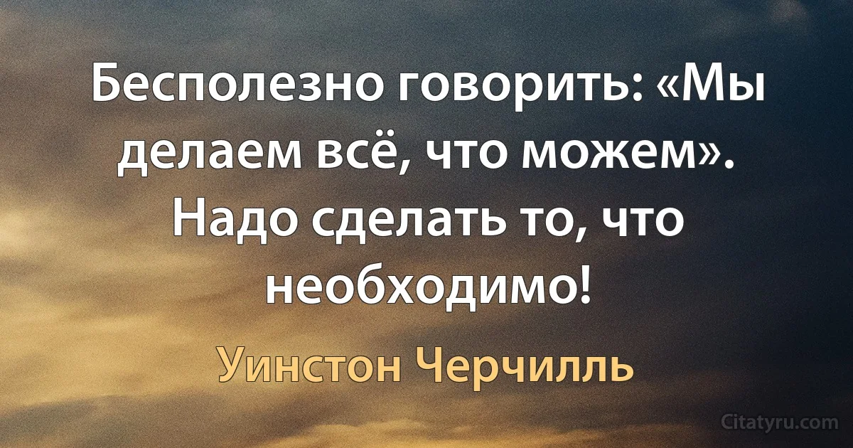 Бесполезно говорить: «Мы делаем всё, что можем». Надо сделать то, что необходимо! (Уинстон Черчилль)