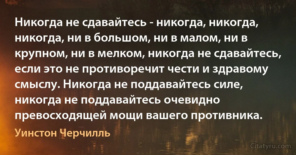 Никогда не сдавайтесь - никогда, никогда, никогда, ни в большом, ни в малом, ни в крупном, ни в мелком, никогда не сдавайтесь, если это не противоречит чести и здравому смыслу. Никогда не поддавайтесь силе, никогда не поддавайтесь очевидно превосходящей мощи вашего противника. (Уинстон Черчилль)