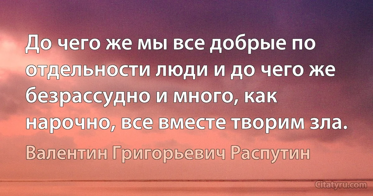 До чего же мы все добрые по отдельности люди и до чего же безрассудно и много, как нарочно, все вместе творим зла. (Валентин Григорьевич Распутин)