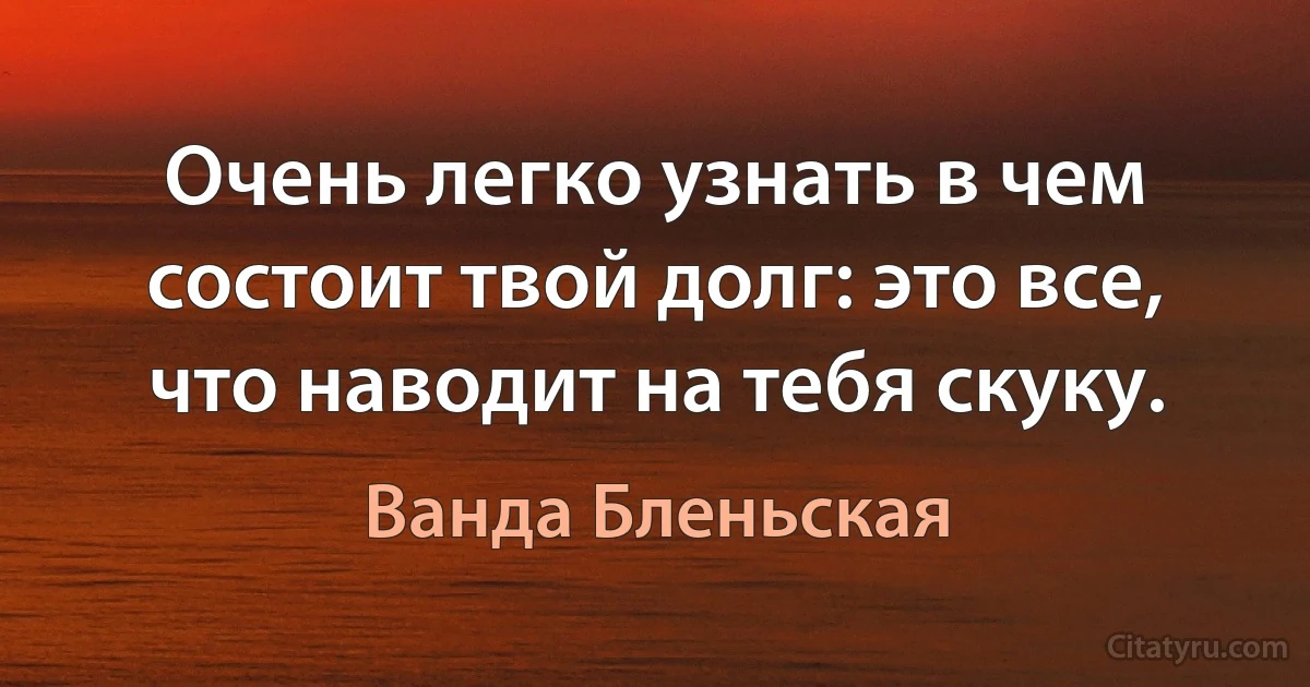 Очень легко узнать в чем состоит твой долг: это все, что наводит на тебя скуку. (Ванда Бленьская)