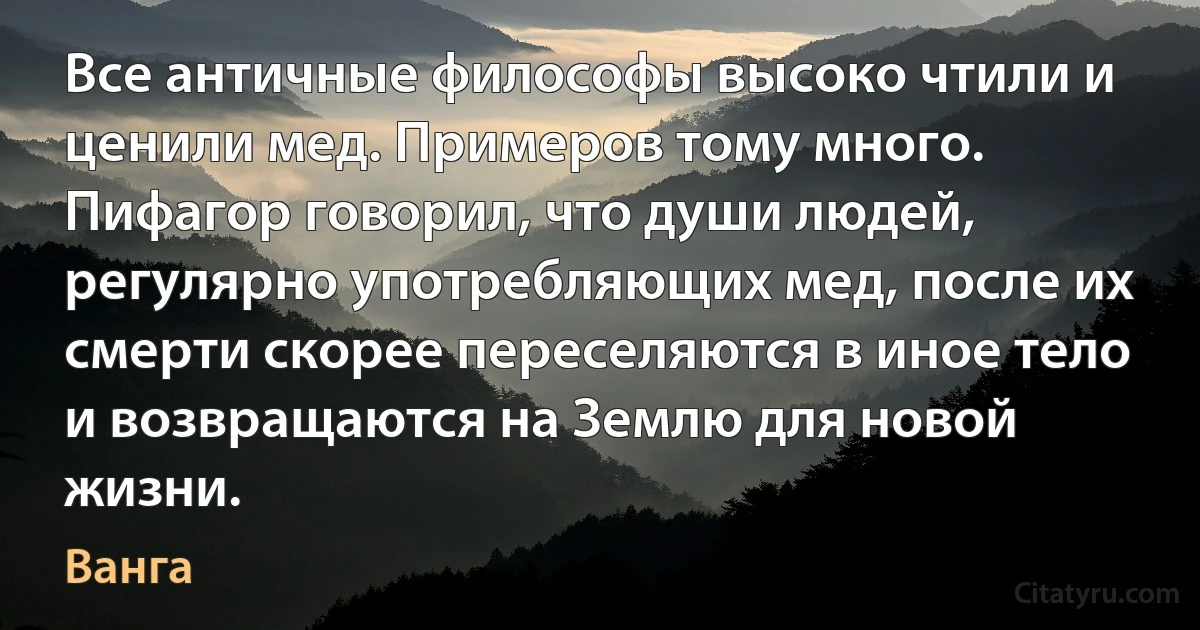 Все античные философы высоко чтили и ценили мед. Примеров тому много. Пифагор говорил, что души людей, регулярно употребляющих мед, после их смерти скорее переселяются в иное тело и возвращаются на Землю для новой жизни. (Ванга)