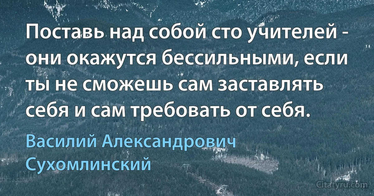 Поставь над собой сто учителей - они окажутся бессильными, если ты не сможешь сам заставлять себя и сам требовать от себя. (Василий Александрович Сухомлинский)