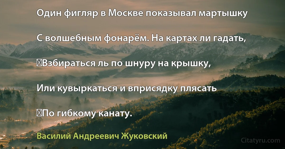 Один фигляр в Москве показывал мартышку

С волшебным фонарём. На картах ли гадать,

‎Взбираться ль по шнуру на крышку,

Или кувыркаться и вприсядку плясать

‎По гибкому канату. (Василий Андреевич Жуковский)