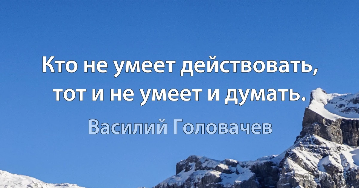 Кто не умеет действовать, тот и не умеет и думать. (Василий Головачев)