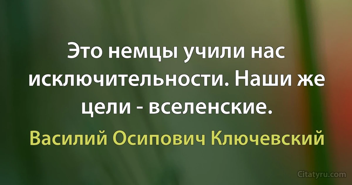 Это немцы учили нас исключительности. Наши же цели - вселенские. (Василий Осипович Ключевский)