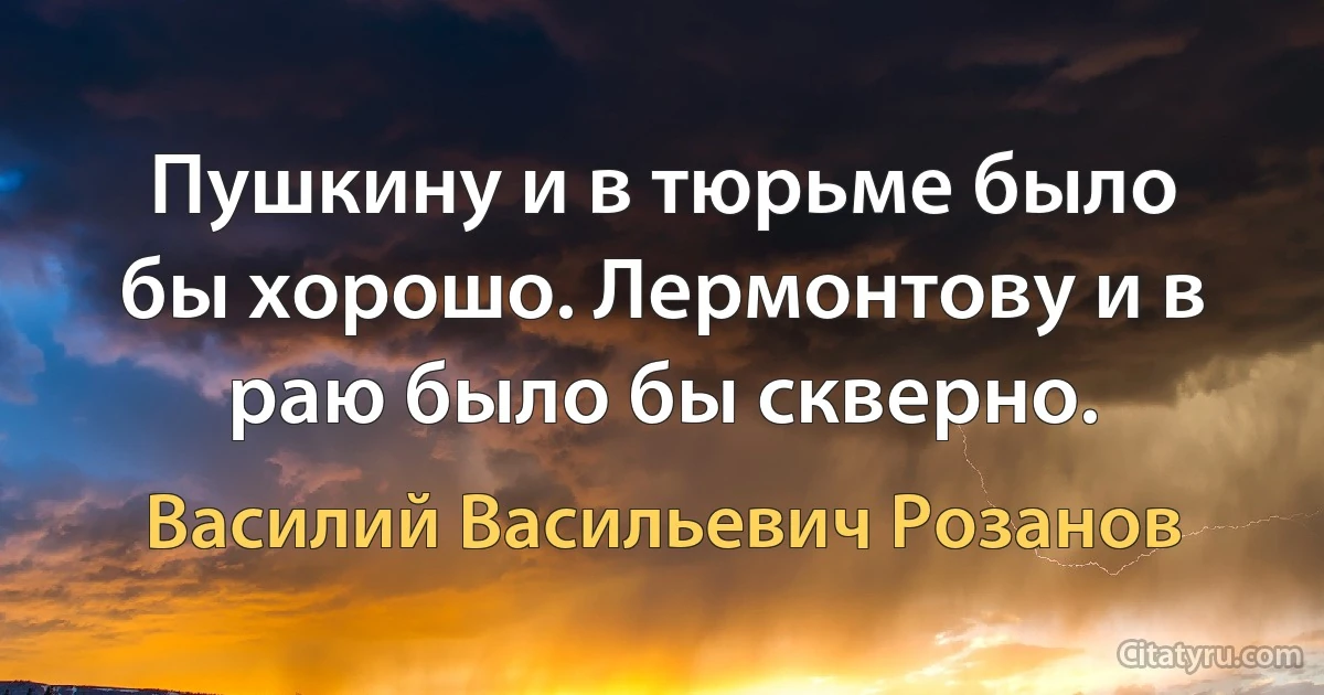 Пушкину и в тюрьме было бы хорошо. Лермонтову и в раю было бы скверно. (Василий Васильевич Розанов)