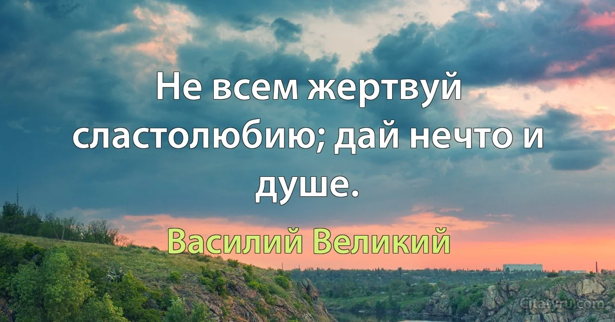 Не всем жертвуй сластолюбию; дай нечто и душе. (Василий Великий)