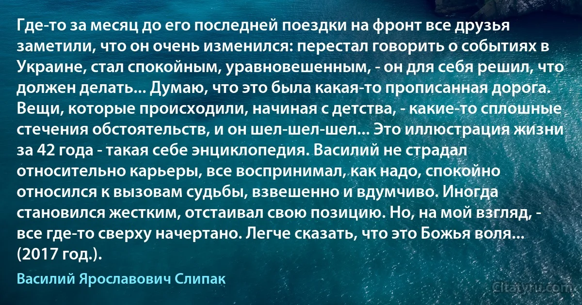 Где-то за месяц до его последней поездки на фронт все друзья заметили, что он очень изменился: перестал говорить о событиях в Украине, стал спокойным, уравновешенным, - он для себя решил, что должен делать... Думаю, что это была какая-то прописанная дорога. Вещи, которые происходили, начиная с детства, - какие-то сплошные стечения обстоятельств, и он шел-шел-шел... Это иллюстрация жизни за 42 года - такая себе энциклопедия. Василий не страдал относительно карьеры, все воспринимал, как надо, спокойно относился к вызовам судьбы, взвешенно и вдумчиво. Иногда становился жестким, отстаивал свою позицию. Но, на мой взгляд, - все где-то сверху начертано. Легче сказать, что это Божья воля... (2017 год.). (Василий Ярославович Слипак)