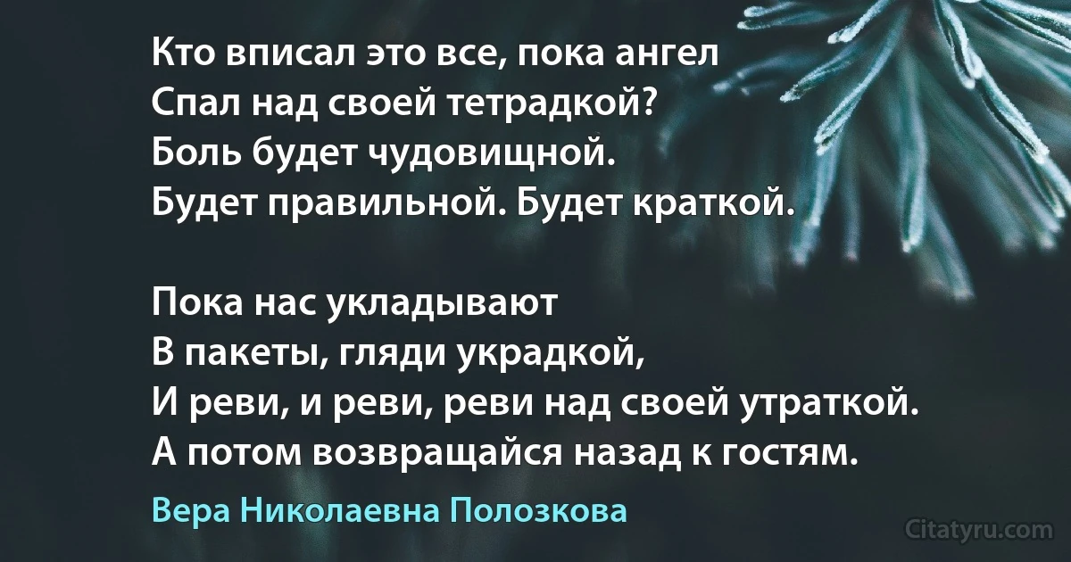 Кто вписал это все, пока ангел
Спал над своей тетрадкой?
Боль будет чудовищной.
Будет правильной. Будет краткой.

Пока нас укладывают 
В пакеты, гляди украдкой,
И реви, и реви, реви над своей утраткой.
А потом возвращайся назад к гостям. (Вера Николаевна Полозкова)