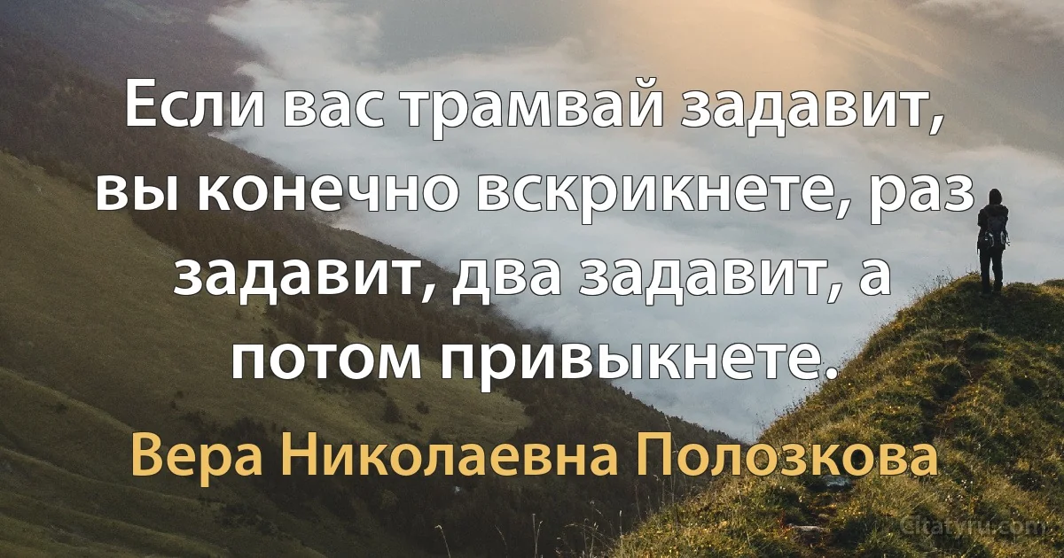 Если вас трамвай задавит, вы конечно вскрикнете, раз задавит, два задавит, а потом привыкнете. (Вера Николаевна Полозкова)