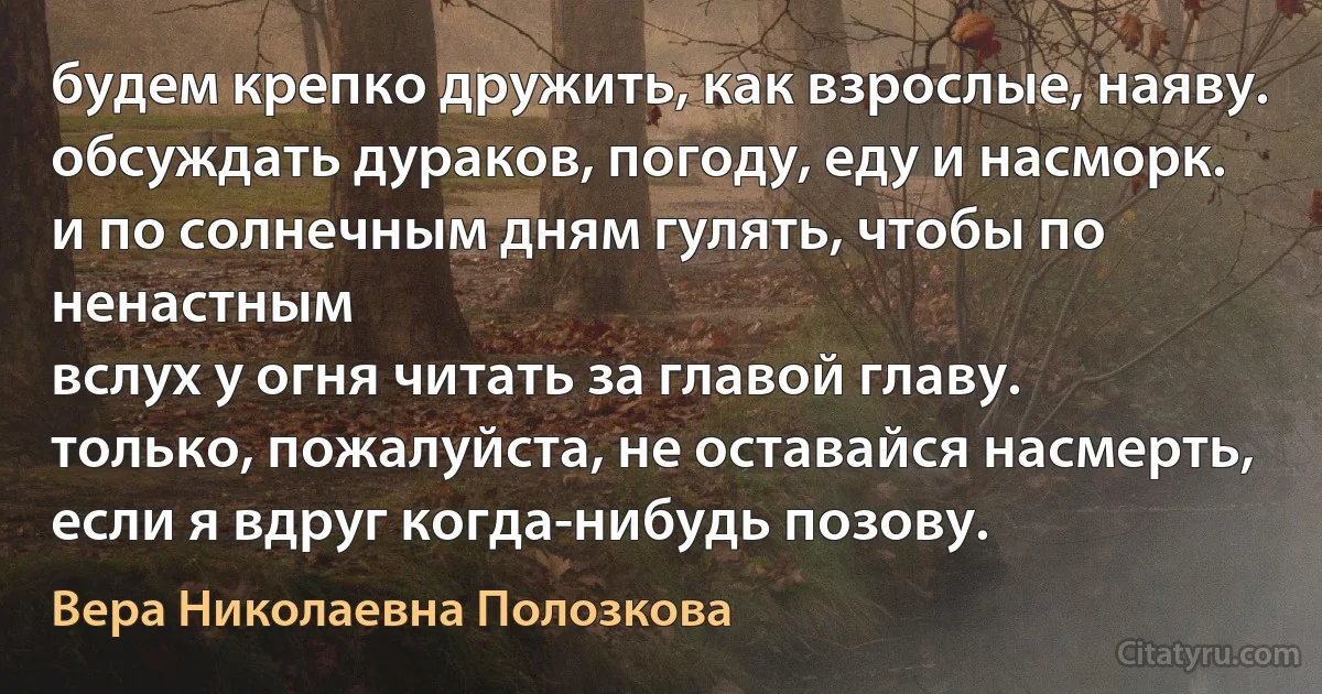 будем крепко дружить, как взрослые, наяву.
обсуждать дураков, погоду, еду и насморк.
и по солнечным дням гулять, чтобы по ненастным
вслух у огня читать за главой главу.
только, пожалуйста, не оставайся насмерть,
если я вдруг когда-нибудь позову. (Вера Николаевна Полозкова)