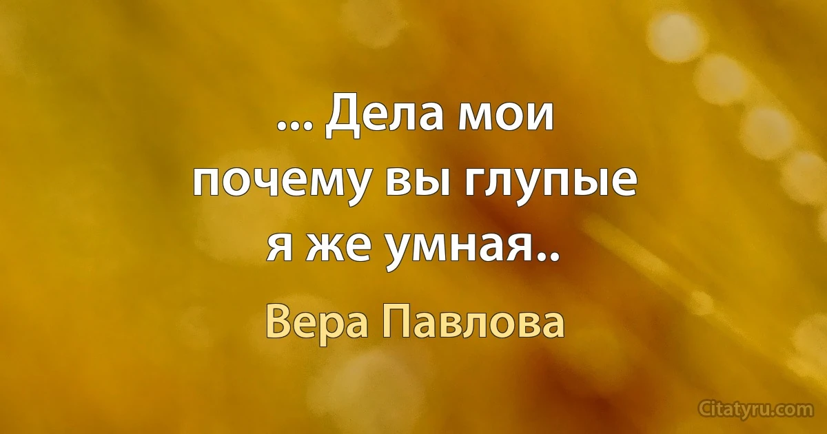 ... Дела мои
почему вы глупые
я же умная.. (Вера Павлова)