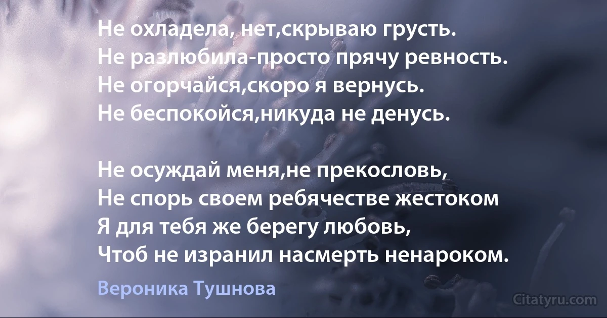 Не охладела, нет,скрываю грусть.
Не разлюбила-просто прячу ревность.
Не огорчайся,скоро я вернусь.
Не беспокойся,никуда не денусь.

Не осуждай меня,не прекословь,
Не спорь своем ребячестве жестоком 
Я для тебя же берегу любовь,
Чтоб не изранил насмерть ненароком. (Вероника Тушнова)