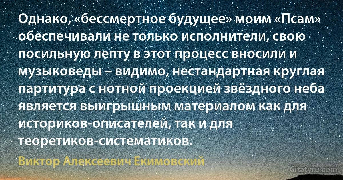 Однако, «бессмертное будущее» моим «Псам» обеспечивали не только исполнители, свою посильную лепту в этот процесс вносили и музыковеды – видимо, нестандартная круглая партитура с нотной проекцией звёздного неба является выигрышным материалом как для историков-описателей, так и для теоретиков-систематиков. (Виктор Алексеевич Екимовский)