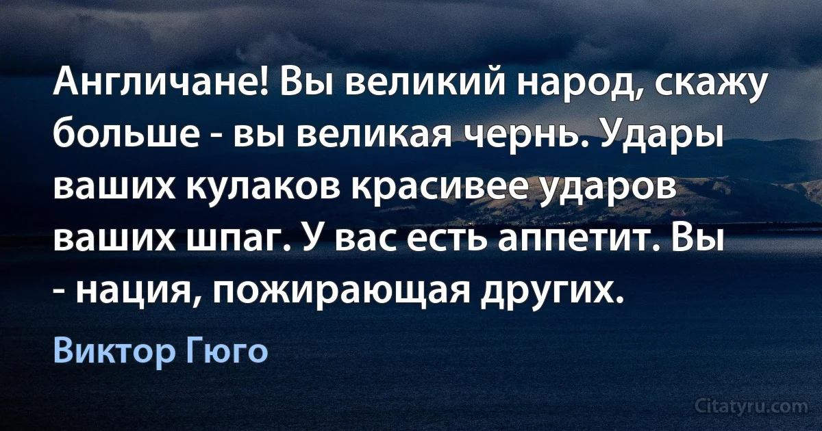 Англичане! Вы великий народ, скажу больше - вы великая чернь. Удары ваших кулаков красивее ударов ваших шпаг. У вас есть аппетит. Вы - нация, пожирающая других. (Виктор Гюго)