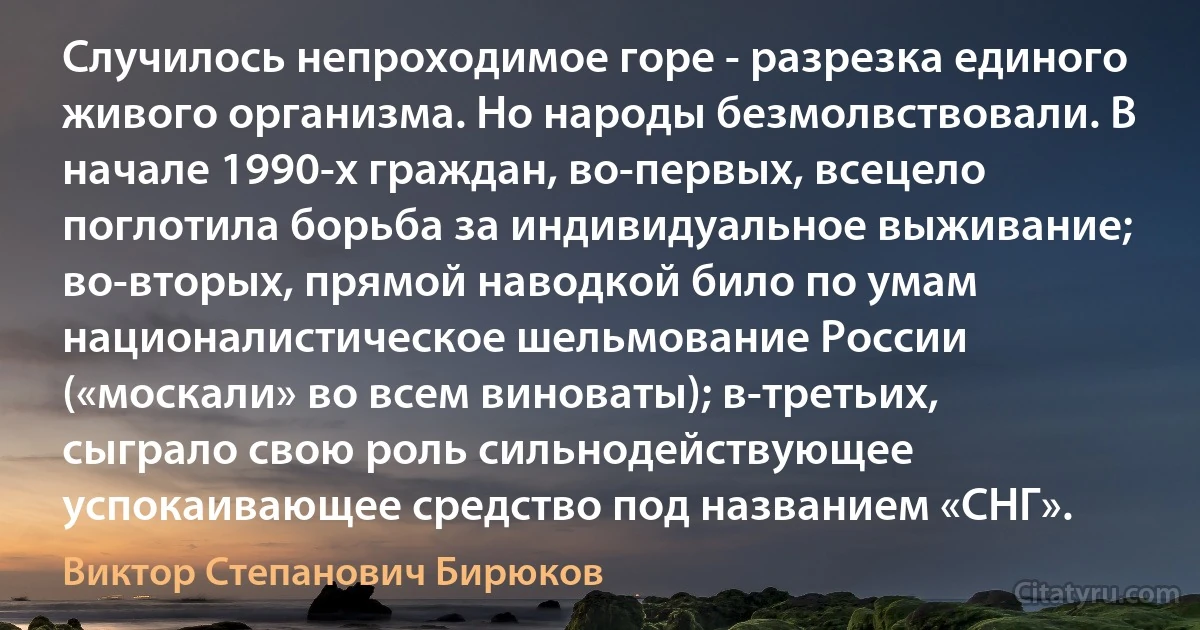 Случилось непроходимое горе - разрезка единого живого организма. Но народы безмолвствовали. В начале 1990-х граждан, во-первых, всецело поглотила борьба за индивидуальное выживание; во-вторых, прямой наводкой било по умам националистическое шельмование России («москали» во всем виноваты); в-третьих, сыграло свою роль сильнодействующее успокаивающее средство под названием «СНГ». (Виктор Степанович Бирюков)