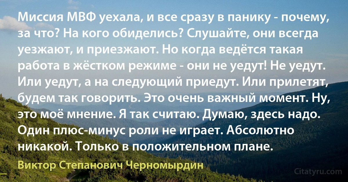 Миссия МВФ уехала, и все сразу в панику - почему, за что? На кого обиделись? Слушайте, они всегда уезжают, и приезжают. Но когда ведётся такая работа в жёстком режиме - они не уедут! Не уедут. Или уедут, а на следующий приедут. Или прилетят, будем так говорить. Это очень важный момент. Ну, это моё мнение. Я так считаю. Думаю, здесь надо. Один плюс-минус роли не играет. Абсолютно никакой. Только в положительном плане. (Виктор Степанович Черномырдин)