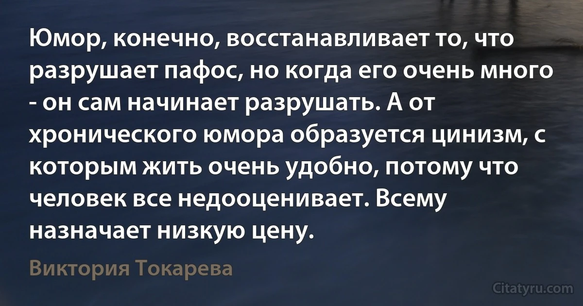 Юмор, конечно, восстанавливает то, что разрушает пафос, но когда его очень много - он сам начинает разрушать. А от хронического юмора образуется цинизм, с которым жить очень удобно, потому что человек все недооценивает. Всему назначает низкую цену. (Виктория Токарева)