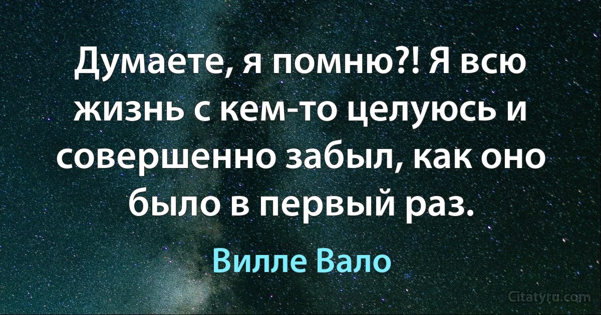 Думаете, я помню?! Я всю жизнь с кем-то целуюсь и совершенно забыл, как оно было в первый раз. (Вилле Вало)