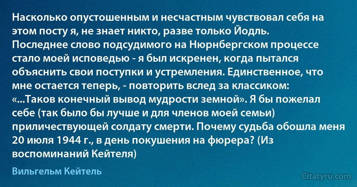 Насколько опустошенным и несчастным чувствовал себя на этом посту я, не знает никто, разве только Йодль. Последнее слово подсудимого на Нюрнбергском процессе стало моей исповедью - я был искренен, когда пытался объяснить свои поступки и устремления. Единственное, что мне остается теперь, - повторить вслед за классиком: «...Таков конечный вывод мудрости земной». Я бы пожелал себе (так было бы лучше и для членов моей семьи) приличествующей солдату смерти. Почему судьба обошла меня 20 июля 1944 г., в день покушения на фюрера? (Из воспоминаний Кейтеля) (Вильгельм Кейтель)