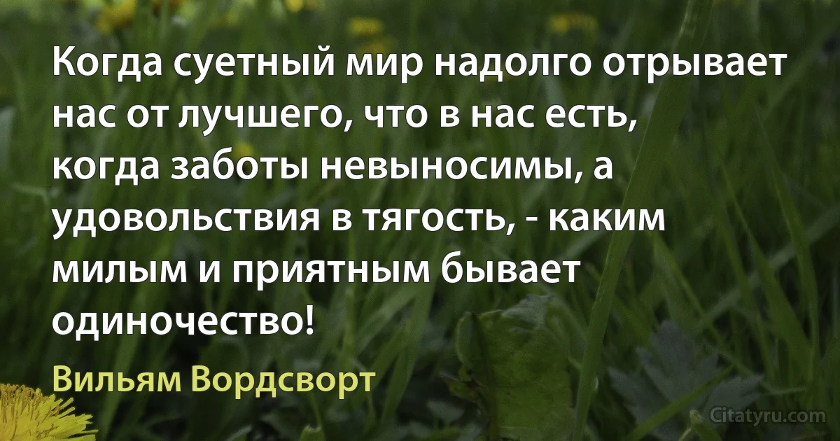 Когда суетный мир надолго отрывает нас от лучшего, что в нас есть, когда заботы невыносимы, а удовольствия в тягость, - каким милым и приятным бывает одиночество! (Вильям Вордсворт)