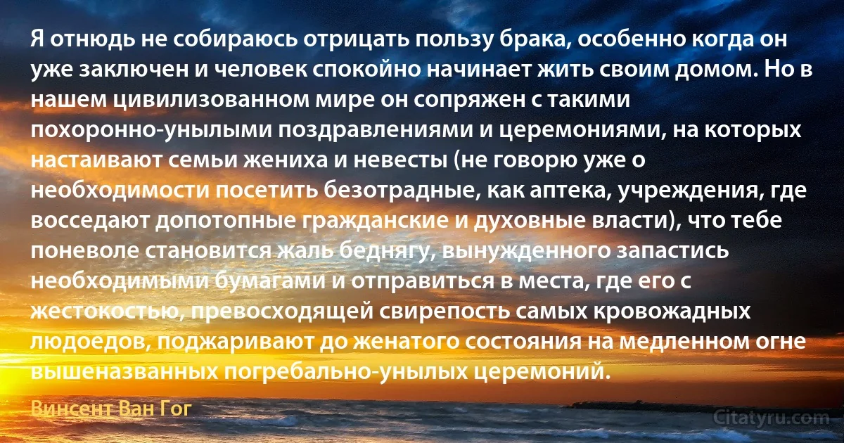 Я отнюдь не собираюсь отрицать пользу брака, особенно когда он уже заключен и человек спокойно начинает жить своим домом. Но в нашем цивилизованном мире он сопряжен с такими похоронно-унылыми поздравлениями и церемониями, на которых настаивают семьи жениха и невесты (не говорю уже о необходимости посетить безотрадные, как аптека, учреждения, где восседают допотопные гражданские и духовные власти), что тебе поневоле становится жаль беднягу, вынужденного запастись необходимыми бумагами и отправиться в места, где его с жестокостью, превосходящей свирепость самых кровожадных людоедов, поджаривают до женатого состояния на медленном огне вышеназванных погребально-унылых церемоний. (Винсент Ван Гог)