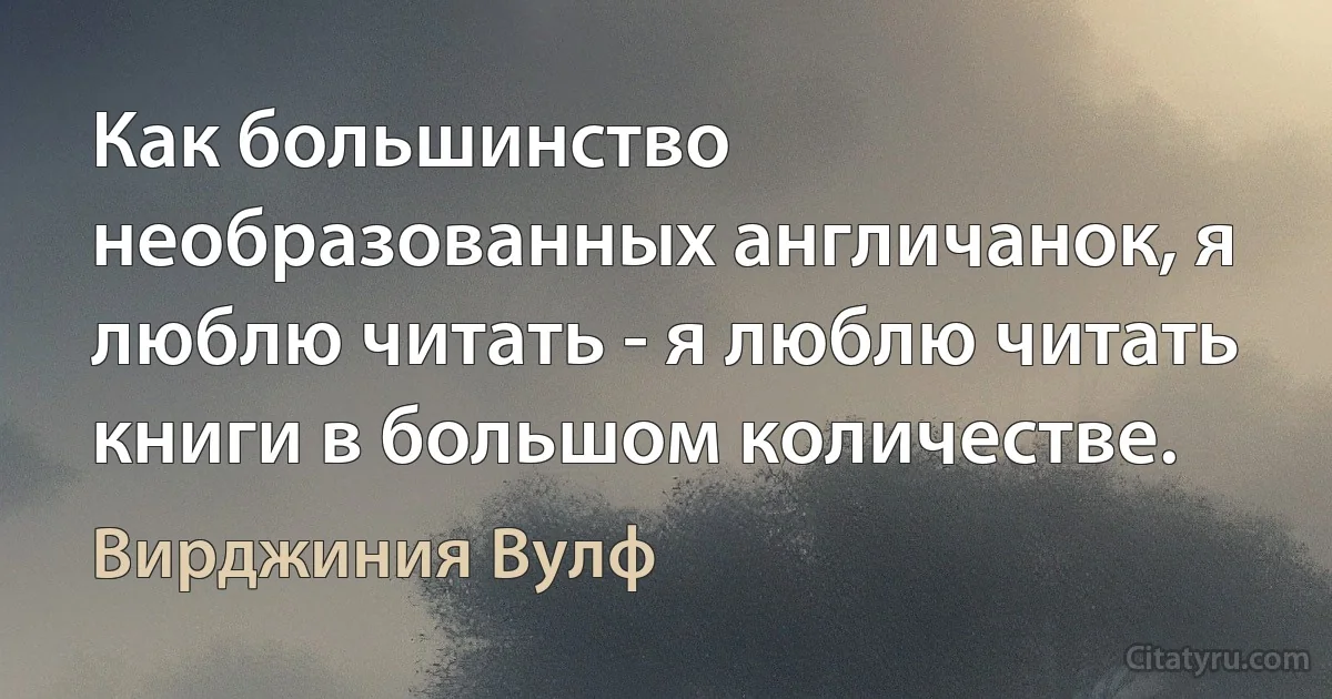 Как большинство необразованных англичанок, я люблю читать - я люблю читать книги в большом количестве. (Вирджиния Вулф)