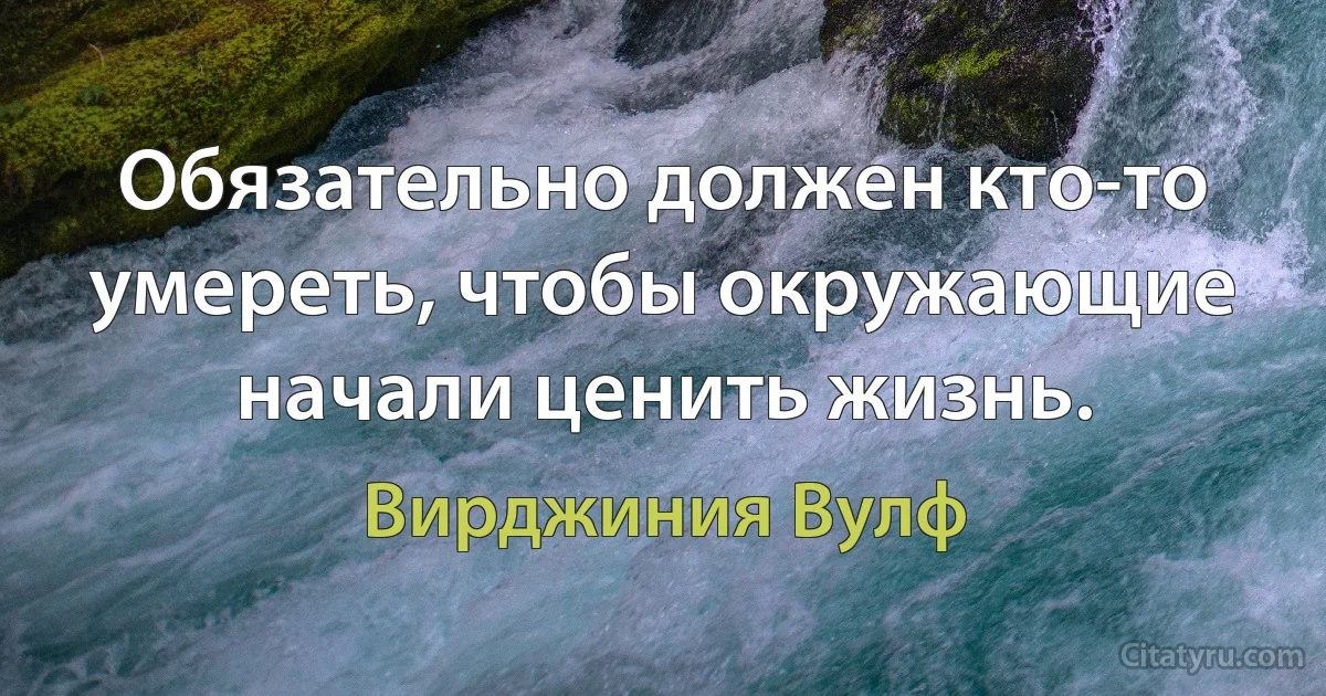 Обязательно должен кто-то умереть, чтобы окружающие начали ценить жизнь. (Вирджиния Вулф)