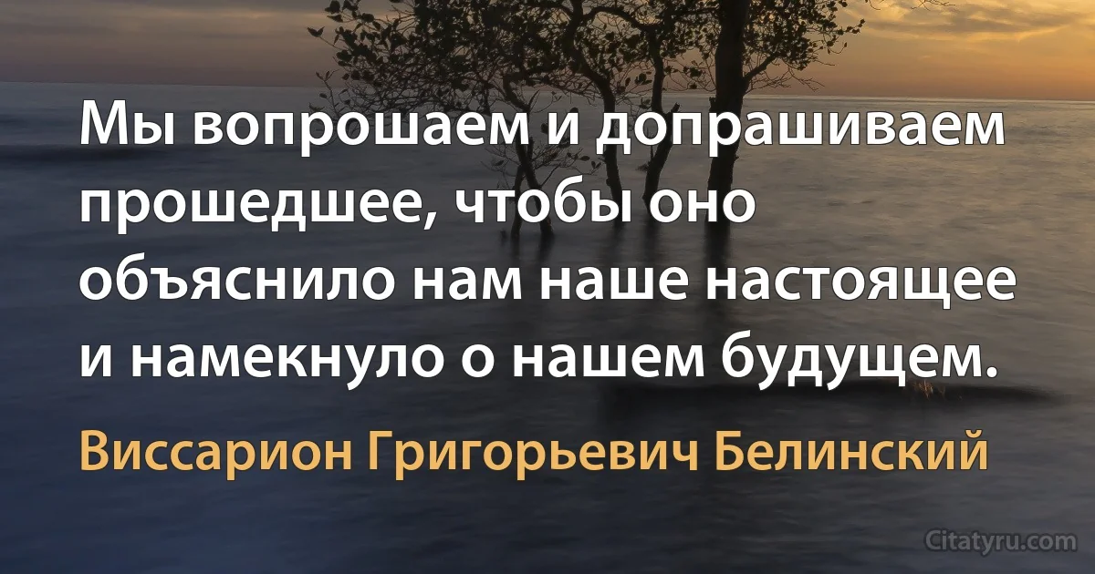 Мы вопрошаем и допрашиваем прошедшее, чтобы оно объяснило нам наше настоящее и намекнуло о нашем будущем. (Виссарион Григорьевич Белинский)