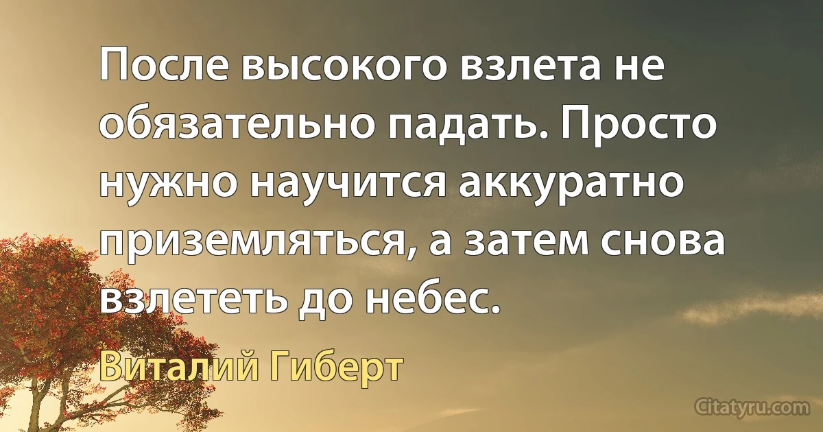 После высокого взлета не обязательно падать. Просто нужно научится аккуратно приземляться, а затем снова взлететь до небес. (Виталий Гиберт)