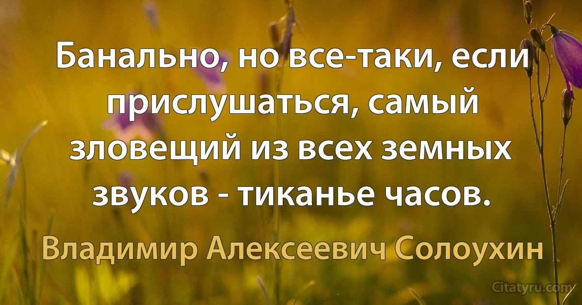 Банально, но все-таки, если прислушаться, самый зловещий из всех земных звуков - тиканье часов. (Владимир Алексеевич Солоухин)