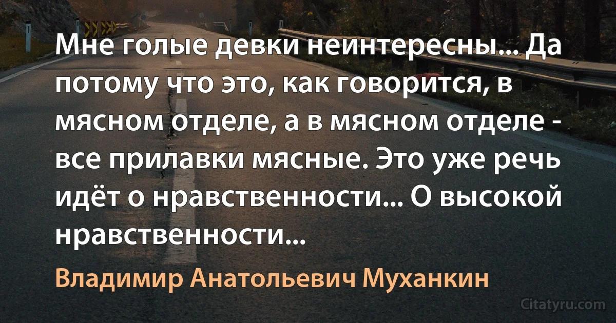 Мне голые девки неинтересны... Да потому что это, как говорится, в мясном отделе, а в мясном отделе - все прилавки мясные. Это уже речь идёт о нравственности... О высокой нравственности... (Владимир Анатольевич Муханкин)