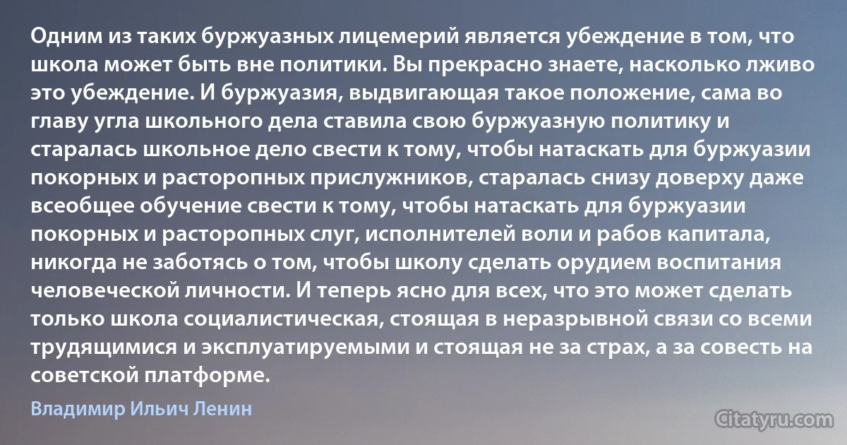 Одним из таких буржуазных лицемерий является убеждение в том, что школа может быть вне политики. Вы прекрасно знаете, насколько лживо это убеждение. И буржуазия, выдвигающая такое положение, сама во главу угла школьного дела ставила свою буржуазную политику и старалась школьное дело свести к тому, чтобы натаскать для буржуазии покорных и расторопных прислужников, старалась снизу доверху даже всеобщее обучение свести к тому, чтобы натаскать для буржуазии покорных и расторопных слуг, исполнителей воли и рабов капитала, никогда не заботясь о том, чтобы школу сделать орудием воспитания человеческой личности. И теперь ясно для всех, что это может сделать только школа социалистическая, стоящая в неразрывной связи со всеми трудящимися и эксплуатируемыми и стоящая не за страх, а за совесть на советской платформе. (Владимир Ильич Ленин)