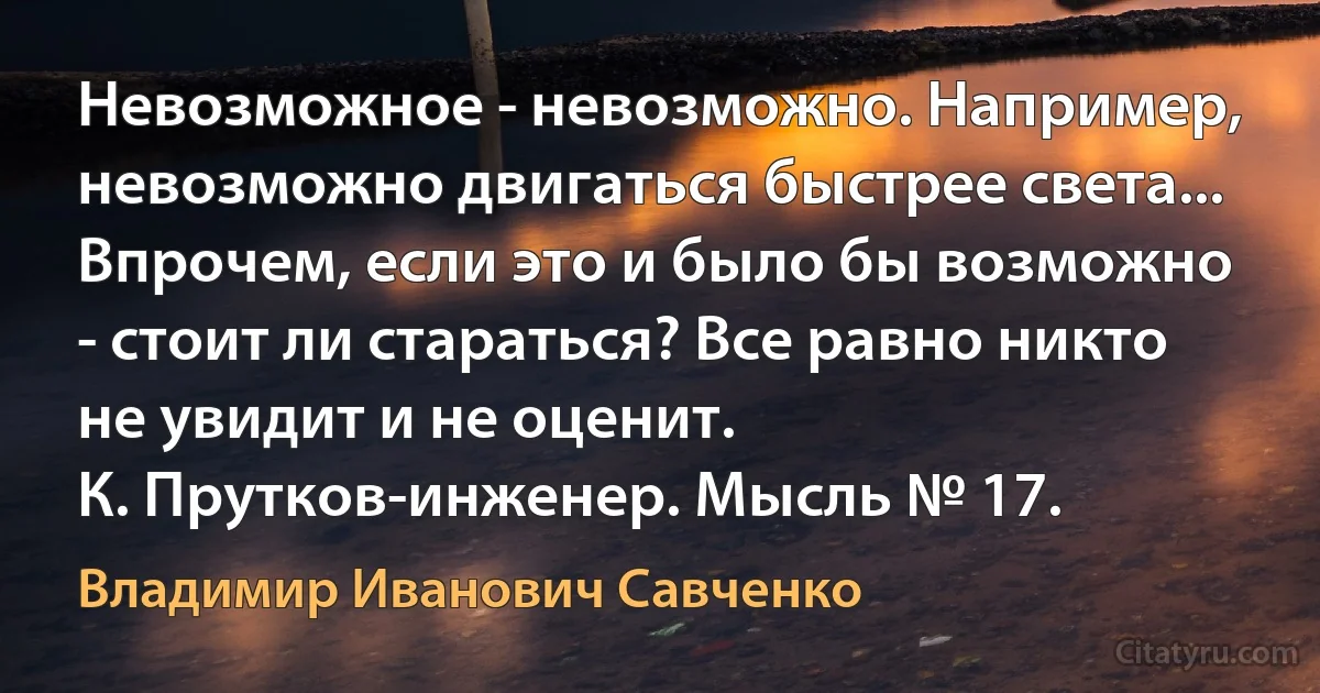 Невозможное - невозможно. Например, невозможно двигаться быстрее света... Впрочем, если это и было бы возможно - стоит ли стараться? Все равно никто не увидит и не оценит.
К. Прутков-инженер. Мысль № 17. (Владимир Иванович Савченко)