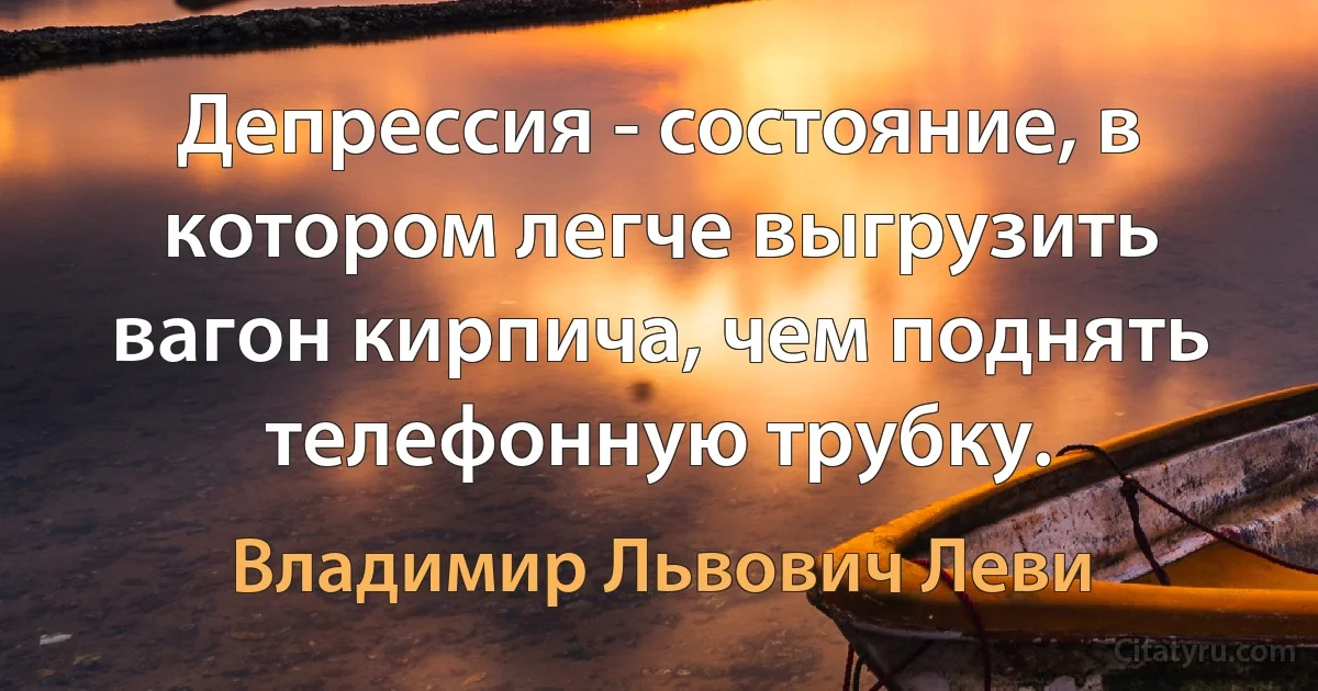 Депрессия - состояние, в котором легче выгрузить вагон кирпича, чем поднять телефонную трубку. (Владимир Львович Леви)